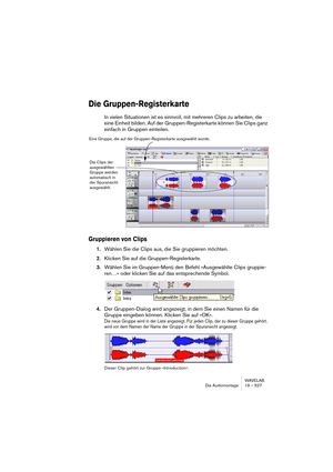 Page 527WAVELAB
Die Audiomontage 19 – 527
Die Gruppen-Registerkarte
In vielen Situationen ist es sinnvoll, mit mehreren Clips zu arbeiten, die 
eine Einheit bilden. Auf der Gruppen-Registerkarte können Sie Clips ganz 
einfach in Gruppen einteilen.
Gruppieren von Clips
1.Wählen Sie die Clips aus, die Sie gruppieren möchten.
2.Klicken Sie auf die Gruppen-Registerkarte.
3.Wählen Sie im Gruppen-Menü den Befehl »Ausgewählte Clips gruppie-
ren…« oder klicken Sie auf das entsprechende Symbol.
4.Der Gruppen-Dialog wird...