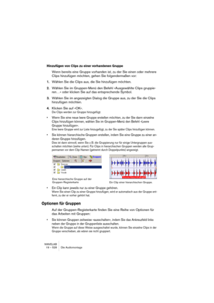 Page 528WAVELAB
19 – 528 Die Audiomontage
Hinzufügen von Clips zu einer vorhandenen Gruppe
Wenn bereits eine Gruppe vorhanden ist, zu der Sie einen oder mehrere 
Clips hinzufügen möchten, gehen Sie folgendermaßen vor:
1.Wählen Sie die Clips aus, die Sie hinzufügen möchten.
2.Wählen Sie im Gruppen-Menü den Befehl »Ausgewählte Clips gruppie-
ren…« oder klicken Sie auf das entsprechende Symbol.
3.Wählen Sie im angezeigten Dialog die Gruppe aus, zu der Sie die Clips 
hinzufügen möchten.
4.Klicken Sie auf »OK«. 
Die...