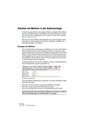 Page 530WAVELAB
19 – 530 Die Audiomontage
Arbeiten mit Markern in der Audiomontage
Im Audiomontage-Fenster sind separate Marker verfügbar. Diese Marker 
werden im Wesentlichen wie die Marker in den Wave-Fenstern verwen-
det. Informationen zu Markerarten und -funktionen finden Sie im Kapitel 
»Marker« auf Seite 349.
Sie können auch die Marker der Quelldatei eines Clips anzeigen lassen, 
indem Sie im Clip-Kontextmenü die Option »Zeitlineal und Marker der 
Quelldatei anzeigen« einschalten.
Erzeugen von Markern
Der...