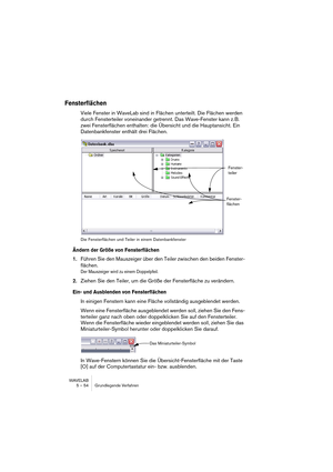 Page 54WAVELAB
5 – 54 Grundlegende Verfahren
Fensterflächen
Viele Fenster in WaveLab sind in Flächen unterteilt. Die Flächen werden 
durch Fensterteiler voneinander getrennt. Das Wave-Fenster kann z. B. 
zwei Fensterflächen enthalten: die Übersicht und die Hauptansicht. Ein 
Datenbankfenster enthält drei Flächen.
Die Fensterflächen und Teiler in einem Datenbankfenster
Ändern der Größe von Fensterflächen
1.Führen Sie den Mauszeiger über den Teiler zwischen den beiden Fenster-
flächen.
Der Mauszeiger wird zu...