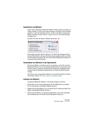 Page 531WAVELAB
Die Audiomontage 19 – 531
Importieren von Markern
Wenn Sie im Bearbeiten-Menü den Befehl »Audiomontage aus Wave er-
stellen« wählen, um eine neue Audiomontage zu erzeugen, wird ein Dialog 
geöffnet, in dem Sie festlegen können, ob die in der Datei vorliegenden 
Marker importiert werden sollen, so dass sie auch in der Audiomontage 
verfügbar sind.
Schalten Sie dazu die Option »Marker übersetzen« ein.
Dieser Dialog enthält mehrere Optionen, mit denen Sie festlegen können, 
wie die Wave-Datei in die...