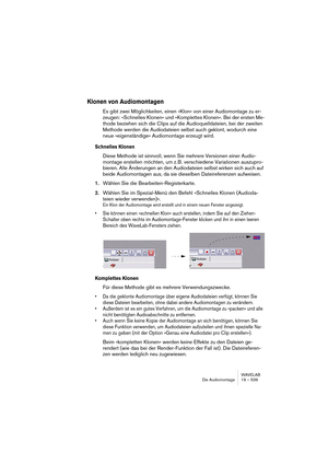 Page 539WAVELAB
Die Audiomontage 19 – 539
Klonen von Audiomontagen
Es gibt zwei Möglichkeiten, einen »Klon« von einer Audiomontage zu er-
zeugen: »Schnelles Klonen« und »Komplettes Klonen«. Bei der ersten Me-
thode beziehen sich die Clips auf die Audioquelldateien, bei der zweiten 
Methode werden die Audiodateien selbst auch geklont, wodurch eine 
neue »eigenständige« Audiomontage erzeugt wird.
Schnelles Klonen
Diese Methode ist sinnvoll, wenn Sie mehrere Versionen einer Audio-
montage erstellen möchten, um z....