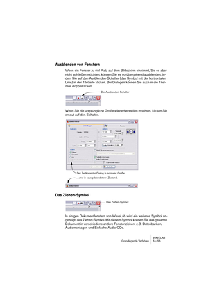 Page 55WAVELAB
Grundlegende Verfahren 5 – 55
Ausblenden von Fenstern
Wenn ein Fenster zu viel Platz auf dem Bildschirm einnimmt, Sie es aber 
nicht schließen möchten, können Sie es vorübergehend ausblenden, in-
dem Sie auf den Ausblenden-Schalter (das Symbol mit der horizontalen 
Linie) in der Titelzeile klicken. Bei Dialogen können Sie auch in die Titel-
zeile doppelklicken.
Wenn Sie die ursprüngliche Größe wiederherstellen möchten, klicken Sie 
erneut auf den Schalter.
Das Ziehen-Symbol
In einigen...