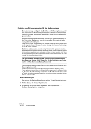 Page 542WAVELAB
19 – 542 Die Audiomontage
Erstellen von Sicherungskopien für die Audiomontage
Die Audiomontage ermöglicht das Erstellen von Sicherungskopien, um äl-
tere Versionen von Audiomontagen ablegen zu können. Außerdem wird 
die Audiomontage automatisch gespeichert. Diese Funktion arbeitet fol-
gendermaßen:
• Bei jedem Speichern der Audiomontage wird die zuvor gespeicherte Version in 
den Unterordner »Backup.mon« (der sich in demselben Ordner wie die Audio-
montagedatei befindet) kopiert.
Dieser...