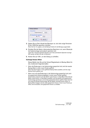 Page 543WAVELAB
Die Audiomontage 19 – 543
3.Geben Sie im Feld »Anzahl der Backups« an, wie viele vorige Versionen 
(0 bis 1000) Sie speichern möchten.
Wenn Sie hier »0« angeben, wird die Backup-Funktion für die Montage ausgeschaltet.
4.Schalten Sie die Option »Automatisches Speichern« ein, wenn WaveLab 
die Audiomontage automatisch speichern soll.
Legen Sie im darunter liegenden Feld fest, wie oft das automatische Speichern durchge-
führt werden soll (alle 5 bis alle 120 Minuten).
5.Klicken Sie auf »OK«, um den...