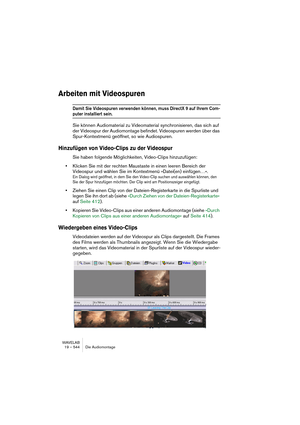 Page 544WAVELAB
19 – 544 Die Audiomontage
Arbeiten mit Videospuren
Damit Sie Videospuren verwenden können, muss DirectX 9 auf Ihrem Com-
puter installiert sein.
Sie können Audiomaterial zu Videomaterial synchronisieren, das sich auf 
der Videospur der Audiomontage befindet. Videospuren werden über das 
Spur-Kontextmenü geöffnet, so wie Audiospuren.
Hinzufügen von Video-Clips zu der Videospur
Sie haben folgende Möglichkeiten, Video-Clips hinzuzufügen:
•Klicken Sie mit der rechten Maustaste in einen leeren Bereich...