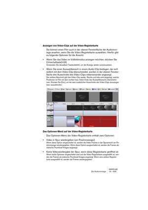 Page 545WAVELAB
Die Audiomontage 19 – 545
Anzeigen von Video-Clips auf der Video-Registerkarte
Sie können einen Film auch in der oberen Fensterfläche der Audiomon-
tage ansehen, wenn Sie die Video-Registerkarte auswählen. Hierfür gibt 
es folgende Optionen für die Ansicht:
•Wenn Sie das Video im Vollbildmodus anzeigen möchten, drücken Sie 
[Umschalttaste]+[A].
Verwenden Sie denselben Tastaturbefehl, um die Anzeige wieder zurückzusetzen.
•Wenn Sie einen Auswahlbereich in einem Audio-Clip festlegen, der sich...