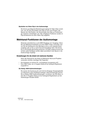 Page 546WAVELAB
19 – 546 Die Audiomontage
Bearbeiten von Video-Clips in der Audiomontage
Sie können grundlegende Bearbeitungsvorgänge für Video-Clips vorneh-
men, wie z. B. das Verschieben des Clips an eine neue Position, das 
Sperren der Clip-Position, der Zerschneiden des Clips am Positionszei-
ger, Kopieren und Einfügen usw. Alle verfügbaren Funktionen werden im 
Clip-Kontextmenü für einen Video-Clip aufgeführt.
Mehrkanal-Funktionen der Audiomontage
WaveLab unterstützt bis zu acht ASIO-Eingänge und -Ausgänge....