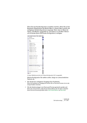 Page 549WAVELAB
Die Audiomontage 19 – 549
Wenn Sie eine Kanalkonfiguration auswählen möchten, öffnen Sie auf der 
Bearbeiten-Registerkarte das Modus-Menü. In diesem Menü werden alle 
verfügbaren Kanalkonfigurationen angezeigt. Wenn oben im Menü die 
Option »CD-Modus« ausgewählt ist, sind jedoch nur die Modi »Stereo« 
und »8 Kanäle (keine DVD-Audio-Konfiguration«) verfügbar.
In dieser Abbildung wurde eine 6-Kanal-Konfiguration (5.1) ausgewählt.
Welche Konfiguration Sie wählen sollten, hängt von unterschiedlichen...