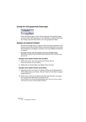 Page 56WAVELAB
5 – 56 Grundlegende Verfahren
Anzeige für nicht gespeicherte Änderungen
Wenn Sie Änderungen in einem Dokumentfenster durchgeführt haben, 
erscheint hinter dem Dateinamen in der Titelleiste ein kleines Sternchen, 
das anzeigt, dass Sie diese Datei noch nicht gespeichert haben.
Arbeiten mit mehreren Fenstern
Sie können dieselbe Datei in mehreren Wave-Fenstern bearbeiten. Unter 
anderem können Sie auf diese Weise verschiedene Bereiche einer Wave-
Datei bearbeiten (z. B. Beginn und Ende), ohne einen...