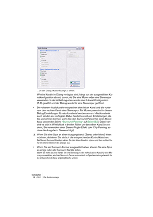 Page 552WAVELAB
19 – 552 Die Audiomontage
…um den Dialog »Audio-Routing« zu öffnen.
Welche Kanäle im Dialog verfügbar sind, hängt von der ausgewählten Ka-
nalkonfiguration ab und davon, ob Sie eine Mono- oder eine Stereospur 
verwenden. In der Abbildung oben wurde eine 6-Kanal-Konfiguration 
(5.1) gewählt und der Dialog wurde für eine Stereospur geöffnet.
•Die »oberen« Audiokanäle entsprechen dem linken Kanal und die »unte-
ren« dem rechten Kanal einer Stereospur. Für Monospuren sind in diesem 
Dialog...