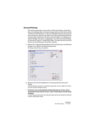 Page 553WAVELAB
Die Audiomontage 19 – 553
Surround-Panning
Wie bereits beschrieben, können Sie mit Hilfe des Dialogs »Audio-Rou-
ting« eine beliebige Spur der Audiomontage direkt an einen Surround-Ka-
nal (oder eine Kombination von Surround-Kanälen) leiten. Es kann jedoch 
auch vorkommen, dass Sie eine Spur frei im Surround-Feld positionieren 
möchten. Dazu steht Ihnen die Surround-Pan-Funktion zur Verfügung. In 
diesem Beispiel wird davon ausgegangen, dass Sie eine Audiomontage 
im Surround-Format 5.1...