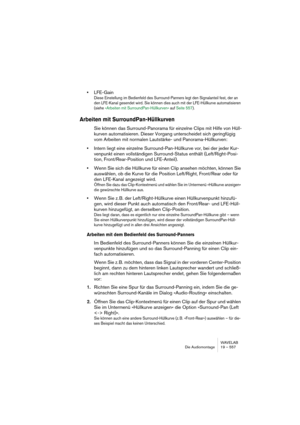 Page 557WAVELAB
Die Audiomontage 19 – 557
•LFE-Gain
Diese Einstellung im Bedienfeld des Surround-Panners legt den Signalanteil fest, der an 
den LFE-Kanal gesendet wird. Sie können dies auch mit der LFE-Hüllkurve automatisieren 
(siehe »Arbeiten mit SurroundPan-Hüllkurven« auf Seite 557).
Arbeiten mit SurroundPan-Hüllkurven
Sie können das Surround-Panorama für einzelne Clips mit Hilfe von Hüll-
kurven automatisieren. Dieser Vorgang unterscheidet sich geringfügig 
vom Arbeiten mit normalen Lautstärke- und...