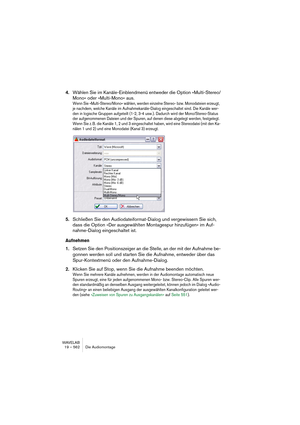 Page 562WAVELAB
19 – 562 Die Audiomontage
4.Wählen Sie im Kanäle-Einblendmenü entweder die Option »Multi-Stereo/
Mono« oder »Multi-Mono« aus.
Wenn Sie »Multi-Stereo/Mono« wählen, werden einzelne Stereo- bzw. Monodateien erzeugt, 
je nachdem, welche Kanäle im Aufnahmekanäle-Dialog eingeschaltet sind. Die Kanäle wer-
den in logische Gruppen aufgeteilt (1-2, 3-4 usw.). Dadurch wird der Mono/Stereo-Status 
der aufgenommenen Dateien und der Spuren, auf denen diese abgelegt werden, festgelegt. 
Wenn Sie z. B. die...