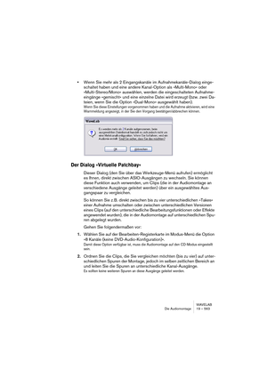 Page 563WAVELAB
Die Audiomontage 19 – 563
•Wenn Sie mehr als 2 Eingangskanäle im Aufnahmekanäle-Dialog einge-
schaltet haben und eine andere Kanal-Option als »Multi-Mono« oder 
»Multi-Stereo/Mono« auswählen, werden die eingeschalteten Aufnahme-
eingänge »gemischt« und eine einzelne Datei wird erzeugt (bzw. zwei Da-
teien, wenn Sie die Option »Dual-Mono« ausgewählt haben).
Wenn Sie diese Einstellungen vorgenommen haben und die Aufnahme aktivieren, wird eine 
Warnmeldung angezeigt, in der Sie den Vorgang...