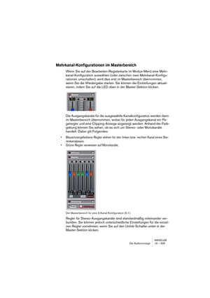 Page 565WAVELAB
Die Audiomontage 19 – 565
Mehrkanal-Konfigurationen im Masterbereich
Wenn Sie auf der Bearbeiten-Registerkarte im Modus-Menü eine Mehr-
kanal-Konfiguration auswählen (oder zwischen zwei Mehrkanal-Konfigu-
rationen umschalten), wird dies erst im Masterbereich übernommen, 
wenn Sie die Wiedergabe starten. Sie können die Einstellungen aktuali-
sieren, indem Sie auf die LED oben in der Master-Sektion klicken.
Die Ausgangskanäle für die ausgewählte Kanalkonfiguration werden dann 
im Masterbereich...