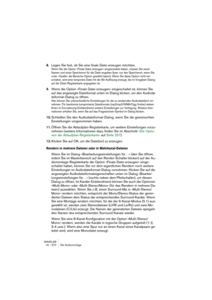 Page 570WAVELAB
19 – 570 Die Audiomontage
8.Legen Sie fest, ob Sie eine finale Datei erzeugen möchten.
Wenn Sie die Option »Finale Datei erzeugen« eingeschaltet haben, müssen Sie einen 
Namen und einen Speicherort für die Datei angeben (bzw. nur den Speicherort, wenn Sie 
unter »Quelle« die Bereiche-Option gewählt haben). Wenn Sie diese Option nicht ein-
schalten, wird eine temporäre Datei mit der Bit-Auflösung erzeugt, die im Vorgaben-Dialog 
auf der Datei-Registerkarte angegeben ist.
9.Wenn die Option »Finale...