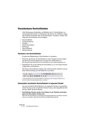 Page 58WAVELAB
5 – 58 Grundlegende Verfahren
Verankerbare Kontrollleisten
Viele Werkzeuge, Kurzbefehle und Befehle sind in »Kontrollleisten« zu-
sammengefasst (Leisten mit Symbolen). Sie können als »Paletten« (sepa-
rate Fenster) verwendet oder an Fensterrändern »verankert« werden. Die 
folgenden Kontrollleisten sind verfügbar:
• Standard-Befehle
• Transportfunktionen
• Anzeigen
• Fenster-Kontrollleiste
• Werkzeuge
• Wave-Snapshots
• Markerwerkzeuge
Verankern von Kontrollleisten
Es gibt zwei Möglichkeiten,...