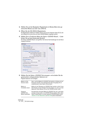 Page 572WAVELAB
19 – 572 Die Audiomontage
2.Wählen Sie auf der Bearbeiten-Registerkarte im Modus-Menü den ge-
wünschten Modus aus (CD- bzw. DVD-A).
3.Öffnen Sie die CD-/DVD-A-Registerkarte.
Die Registerkarte enthält eine Titelliste, ähnlich wie bei einer Einfachen Audio-CD. Zu die-
sem Zeitpunkt ist sie leer (da noch keine CD/DVD-Marker eingefügt wurden).
4.Wählen Sie im Funktionen-Menü die Option »CD/DVD-Wizard…« (oder 
klicken Sie auf das Zauberstab-Symbol).
Der Dialog »CD/DVD-Wizard« wird geöffnet. Hier...