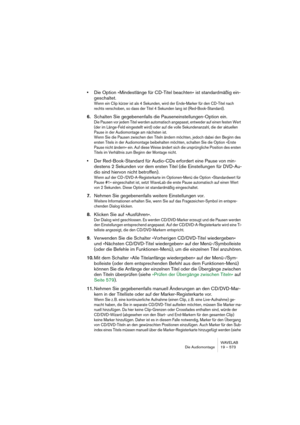 Page 573WAVELAB
Die Audiomontage 19 – 573
•Die Option »Mindestlänge für CD-Titel beachten« ist standardmäßig ein-
geschaltet.
Wenn ein Clip kürzer ist als 4 Sekunden, wird der Ende-Marker für den CD-Titel nach 
rechts verschoben, so dass der Titel 4 Sekunden lang ist (Red-Book-Standard).
6.Schalten Sie gegebenenfalls die Pauseneinstellungen-Option ein.
Die Pausen vor jedem Titel werden automatisch angepasst, entweder auf einen festen Wert 
(der im Länge-Feld eingestellt wird) oder auf die volle Sekundenanzahl,...