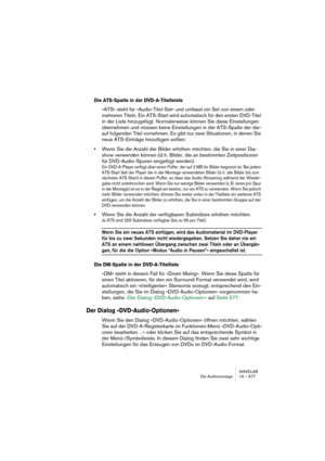 Page 577WAVELAB
Die Audiomontage 19 – 577
Die ATS-Spalte in der DVD-A-Titelleiste
»ATS« steht für »Audio-Titel-Set« und umfasst ein Set von einem oder 
mehreren Titeln. Ein ATS-Start wird automatisch für den ersten DVD-Titel 
in der Liste hinzugefügt. Normalerweise können Sie diese Einstellungen 
übernehmen und müssen keine Einstellungen in der ATS-Spalte der dar-
auf folgenden Titel vornehmen. Es gibt nur zwei Situationen, in denen Sie 
neue ATS-Einträge hinzufügen sollten:
•Wenn Sie die Anzahl der Bilder...