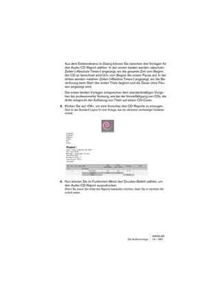 Page 583WAVELAB
Die Audiomontage 19 – 583
Aus dem Einblendmenü im Dialog können Sie zwischen drei Vorlagen für 
den Audio-CD-Report wählen: In den ersten beiden werden »absolute« 
Zeiten (»Absolute Times«) angezeigt, wo die gesamte Zeit vom Beginn 
der CD an berechnet wird (d. h. vom Beginn der ersten Pause an). In der 
dritten werden »relative« Zeiten (»Relative Times«) angezeigt, wo die Be-
rechnung beim Start des ersten Titels beginnt und die Dauer ohne Pau-
sen angezeigt wird.
Die ersten beiden Vorlagen...