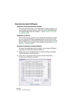 Page 584WAVELAB
19 – 584 Die Audiomontage
Bearbeiten des Audio-CD-Reports
Bearbeiten von benutzerdefinierten Variablen
Wenn Sie persönliche Daten in die editierbaren Variablen eingeben oder 
neue Variablen erzeugen möchten, wählen Sie auf der CD-Registerkarte 
im Funktionen-Menü »CD-Text editieren…« (siehe »Erstellen von Variab-
len« auf Seite 658).
Bearbeiten von CD-Text
CD-Text-Informationen werden auf die eigentliche CD gebrannt und kön-
nen von manchen CD-Playern angezeigt werden. Er kann auch im CD-
Report...