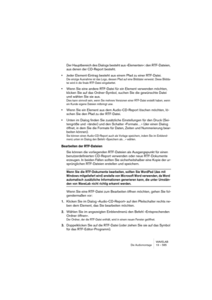 Page 585WAVELAB
Die Audiomontage 19 – 585
Der Hauptbereich des Dialogs besteht aus »Elementen«: den RTF-Dateien, 
aus denen der CD-Report besteht.
•Jeder Element-Eintrag besteht aus einem Pfad zu einer RTF-Datei. 
Die einzige Ausnahme ist das Logo, dessen Pfad auf eine Bilddatei verweist. Diese Bildda-
tei wird in die finale RTF-Datei eingebettet.
•Wenn Sie eine andere RTF-Datei für ein Element verwenden möchten, 
klicken Sie auf das Ordner-Symbol, suchen Sie die gewünschte Datei 
und wählen Sie sie aus.
Dies...