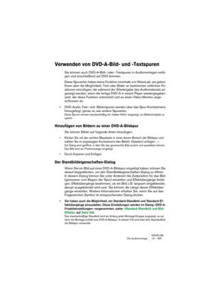 Page 587WAVELAB
Die Audiomontage 19 – 587
Verwenden von DVD-A-Bild- und -Textspuren
Sie können auch DVD-A-Bild- oder -Textspuren in Audiomontagen einfü-
gen und anschließend auf DVD brennen.
Diese Spurarten haben keine Funktion innerhalb von WaveLab, sie geben 
Ihnen aber die Möglichkeit, Text oder Bilder an bestimmten zeitlichen Po-
sitionen einzufügen, die während der Wiedergabe des Audiomaterials an-
gezeigt werden, wenn die fertige DVD-A in einem Player wiedergegeben 
wird, der diese Funktion unterstützt und...