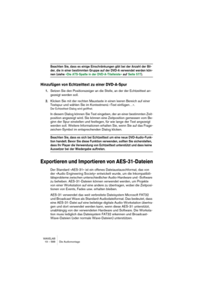 Page 588WAVELAB
19 – 588 Die Audiomontage
Beachten Sie, dass es einige Einschränkungen gibt bei der Anzahl der Bil-
der, die in einer bestimmten Gruppe auf der DVD-A verwendet werden kön-
nen (siehe »Die ATS-Spalte in der DVD-A-Titelleiste « auf Seite 577).
Hinzufügen von Echtzeittext zu einer DVD-A-Spur
1.Setzen Sie den Positionszeiger an die Stelle, an der der Echtzeittext an-
gezeigt werden soll.
2.Klicken Sie mit der rechten Maustaste in einen leeren Bereich auf einer 
Textspur und wählen Sie im Kontextmenü...