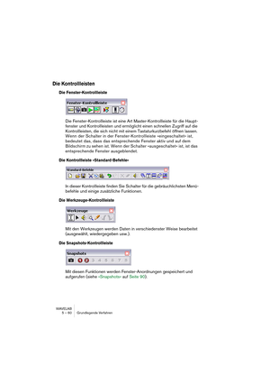 Page 60WAVELAB
5 – 60 Grundlegende Verfahren
Die Kontrollleisten
Die Fenster-Kontrollleiste
Die Fenster-Kontrollleiste ist eine Art Master-Kontrollleiste für die Haupt-
fenster und Kontrollleisten und ermöglicht einen schnellen Zugriff auf die 
Kontrollleisten, die sich nicht mit einem Tastaturkurzbefehl öffnen lassen. 
Wenn der Schalter in der Fenster-Kontrollleiste »eingeschaltet« ist, 
bedeutet das, dass das entsprechende Fenster aktiv und auf dem 
Bildschirm zu sehen ist. Wenn der Schalter »ausgeschaltet«...