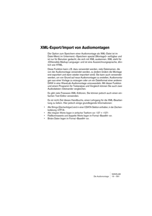 Page 591WAVELAB
Die Audiomontage 19 – 591
XML-Export/Import von Audiomontagen
Die Option zum Speichern einer Audiomontage als XML-Datei ist im 
Datei-Menü im Untermenü »Speichern spezial (Montage)« verfügbar und 
ist nur für Benutzer gedacht, die sich mit XML auskennen. XML steht für 
»EXtensible Markup Language« und ist eine Auszeichnungssprache, ähn-
lich wie HTML.
Diese Funktion kann z. B. dazu verwendet werden, viele Dateinamen, die 
von der Audiomontage verwendet werden, zu ändern (indem die Montage 
erst...