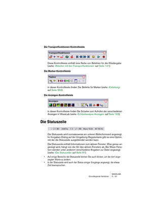 Page 61WAVELAB
Grundlegende Verfahren 5 – 61
Die Transportfunktionen-Kontrollleiste
Diese Kontrollleiste enthält eine Reihe von Befehlen für die Wiedergabe 
(siehe »Arbeiten mit den Transportfunktionen« auf Seite 141).
Die Marker-Kontrollleiste
In dieser Kontrollleiste finden Sie Befehle für Marker (siehe »Einleitung« 
auf Seite 350).
Die Anzeigen-Kontrollleiste
In dieser Kontrollleiste finden Sie Schalter zum Aufrufen der verschiedenen 
Anzeigen in WaveLab (siehe »Echtzeitanalyse-Anzeigen« auf Seite 163).
Die...