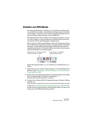 Page 601WAVELAB
DVD-Audio-Projekte 20 – 601
Erstellen von DVD-Menüs
Sie haben die Möglichkeit, ein Menü, d. h. ein sichtbares Inhaltsverzeich-
nis, der DVD-A zu erstellen. Viele DVD-Audio-Player können solche Me-
nüs darstellen, entweder auf einem kleinen integrierten Display oder auf 
einem am Player angeschlossenen externen Bildschirm.
Mit WaveLab können Sie ein Menü mit den Namen des Albums und sei-
nen Titeln erstellen, so dass der Benutzer den DVD-Inhalt durchsuchen 
und einzelne Titel für die Wiedergabe...