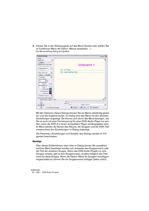 Page 602WAVELAB
20 – 602 DVD-Audio-Projekte
4.Klicken Sie in der Werkzeugzeile auf das Menü-Symbol oder wählen Sie 
im Funktionen-Menü die Option »Menüs bearbeiten…«.
Der Menüerstellung-Dialog wird geöffnet.
Mit den Optionen dieses Dialogs können Sie ein Menü vollständig gestal-
ten und das Ergebnis testen. Im Dialog wird das Menü mit den aktuellen 
Einstellungen angezeigt. Sie können sich durch das Menü bewegen, wie 
Sie es auch mit einer Fernsteuerung für einen DVD-Audio-Player tun wür-
den, wenn die DVD-A in...