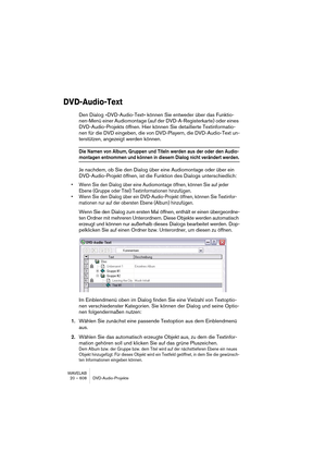 Page 608WAVELAB
20 – 608 DVD-Audio-Projekte
DVD-Audio-Text
Den Dialog »DVD-Audio-Text« können Sie entweder über das Funktio-
nen-Menü einer Audiomontage (auf der DVD-A-Registerkarte) oder eines 
DVD-Audio-Projekts öffnen. Hier können Sie detaillierte Textinformatio-
nen für die DVD eingeben, die von DVD-Playern, die DVD-Audio-Text un-
terstützen, angezeigt werden können.
Die Namen von Album, Gruppen und Titeln werden aus der oder den Audio-
montagen entnommen und können in diesem Dialog nicht verändert werden....