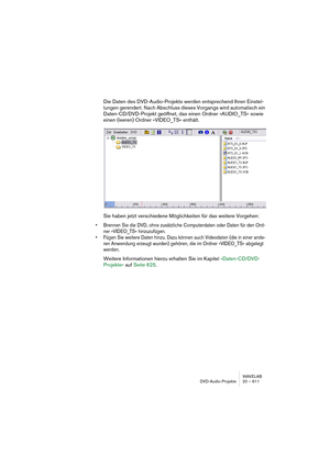 Page 611WAVELAB
DVD-Audio-Projekte 20 – 611
Die Daten des DVD-Audio-Projekts werden entsprechend Ihren Einstel-
lungen gerendert. Nach Abschluss dieses Vorgangs wird automatisch ein 
Daten-CD/DVD-Projekt geöffnet, das einen Ordner »AUDIO_TS« sowie 
einen (leeren) Ordner »VIDEO_TS« enthält.
Sie haben jetzt verschiedene Möglichkeiten für das weitere Vorgehen:
• Brennen Sie die DVD, ohne zusätzliche Computerdaten oder Daten für den Ord-
ner »VIDEO_TS« hinzuzufügen.
• Fügen Sie weitere Daten hinzu. Dazu können auch...