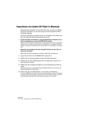 Page 636WAVELAB
23 – 636 Importieren von Audio-CD/DVD-Titeln
Importieren von Audio-CD-Titeln in WaveLab
WaveLab kann Audiotitel von normalen CDs lesen. Es wird eine digitale 
Kopie des Audiotitels von der CD erzeugt und als Audiodatei auf Ihrer 
Festplatte abgelegt. 
WaveLab unterstützt eine große Anzahl von Laufwerken, Sie sollten sich 
aber der folgenden Einschränkungen bewusst sein:
• Es gibt eine Reihe verschiedener, wenig standardisierter Protokolle zum La-
den von Audiodaten von einem CD-ROM/CD-R-Laufwerk....