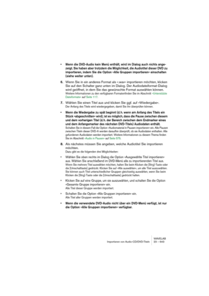 Page 643WAVELAB
Importieren von Audio-CD/DVD-Titeln 23 – 643
• Wenn die DVD-Audio kein Menü enthält, wird im Dialog auch nichts ange-
zeigt. Sie haben aber trotzdem die Möglichkeit, die Audiotitel dieser DVD zu 
importieren, indem Sie die Option »Alle Gruppen importieren« einschalten 
(siehe weiter unten).
6.Wenn Sie in ein anderes Format als ».wav« importieren möchten, klicken 
Sie auf den Schalter ganz unten im Dialog. Der Audiodateiformat-Dialog 
wird geöffnet, in dem Sie das gewünschte Format auswählen...