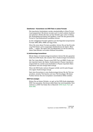 Page 645WAVELAB
Importieren von Audio-CD/DVD-Titeln 23 – 645
Dateiformat – Konvertieren von DVD-Titeln in andere Formate
Die importierten Audiodateien werden standardmäßig im Wave-Format 
(.wav) gespeichert, Sie können sie aber auch in einem anderen Audiofor-
mat speichern. Klicken Sie dazu auf den Schalter ganz unten im Dialog. 
Der Audiodateiformat-Dialog wird geöffnet, in dem Sie das gewünschte 
Format im Typ-Einblendmenü auswählen können.
Zu den verfügbaren Formaten gehören auch die folgenden komprimierten...