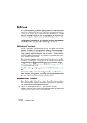 Page 648WAVELAB
24 – 648 Erstellen von Labels
Einleitung
Im Label-Editor können Sie eigene Labels für Ihre CD/DVD-Audio-Projekte 
erstellen und drucken. Sie haben die Möglichkeit, jeweils unterschiedliche 
Layouts für die Vorder-, Rück- und Innenseite des CD/DVD-Case sowie für 
das CD/DVD-Label festzulegen. Text und eine Vielzahl an Bilddateiforma-
ten können importiert und auf unterschiedliche Weise bearbeitet werden.
Für DVD-Audio-Projekte können Sie Labels über die Audio-Montage erstel-
len oder Sie starten...