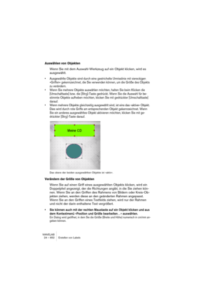 Page 652WAVELAB
24 – 652 Erstellen von Labels
Auswählen von Objekten
Wenn Sie mit dem Auswahl-Werkzeug auf ein Objekt klicken, wird es 
ausgewählt. 
• Ausgewählte Objekte sind durch eine gestrichelte Umrisslinie mit viereckigen 
»Griffen« gekennzeichnet, die Sie verwenden können, um die Größe des Objekts 
zu verändern.
• Wenn Sie mehrere Objekte auswählen möchten, halten Sie beim Klicken die 
[Umschalttaste] bzw. die [Strg]-Taste gedrückt. Wenn Sie die Auswahl für be-
stimmte Objekte aufheben möchten, klicken...