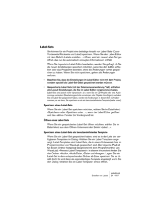 Page 657WAVELAB
Erstellen von Labels 24 – 657
Label-Sets
Sie können für ein Projekt eine beliebige Anzahl von Label-Sets (Case-
Vorderseite/Rückseite und Label) speichern. Wenn Sie den Label-Editor 
mit dem Befehl »Labels erstellen…« öffnen, wird ein neues Label-Set ge-
öffnet, das nur die automatisch erzeugten Informationen enthält.
Wenn Sie Layouts im Label-Editor bearbeiten, werden Sie gefragt, ob Sie 
die neuen Einstellungen speichern möchten, wenn Sie den Editor schlie-
ßen oder das Programm beenden, ohne...