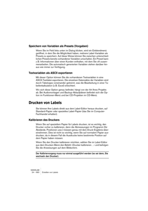 Page 660WAVELAB
24 – 660 Erstellen von Labels
Speichern von Variablen als Presets (Vorgaben)
Wenn Sie im Feld links unten im Dialog klicken, wird ein Einblendmenü 
geöffnet, in dem Sie die Möglichkeit haben, mehrere Label-Variablen als 
Presets zu speichern. Auf diese Weise können Sie zwischen unterschied-
lichen Presets bereits vorhandener Variablen umschalten. Ein Preset kann 
z. B. Informationen über einen Kunden enthalten, mit dem Sie oft zusam-
menarbeiten. Die automatisch generierten Variablen stehen...