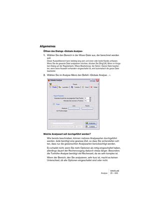 Page 665WAVELAB
Analyse 25 – 665
Allgemeines
Öffnen des Dialogs »Globale Analyse«
1.Wählen Sie den Bereich in der Wave-Datei aus, der berechnet werden 
soll.
Dieser Auswahlbereich kann beliebig lang sein und einen oder beide Kanäle umfassen. 
Wenn Sie die gesamte Datei analysieren möchten, drücken Sie [Strg]-[A]. Wenn im Vorga-
ben-Dialog auf der Registerkarte »Wave-Bearbeitung« die Option »Ganze Datei bearbei-
ten, wenn keine Auswahl vorhanden« eingeschaltet ist, wird automatisch die ganze Datei 
bearbeitet....