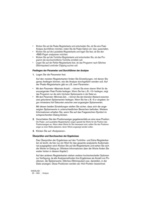 Page 666WAVELAB
25 – 666 Analyse
• Klicken Sie auf die Peaks-Registerkarte und entscheiden Sie, ob Sie eine Peak-
Analyse durchführen möchten, indem Sie die Peaks-Option ein- bzw. ausschalten.
• Klicken Sie auf die Lautstärke-Registerkarte und legen Sie fest, ob Sie den 
»RMS-Pegel« analysieren möchten.
• Klicken Sie auf die Tonhöhe-Registerkarte und entscheiden Sie, ob das Pro-
gramm die durchschnittliche Tonhöhe ermitteln soll.
• Legen Sie auf der Fehler-Registerkarte fest, ob das Programm nach Glitches...