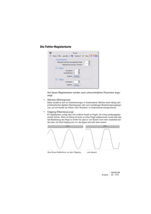 Page 673WAVELAB
Analyse 25 – 673
Die Fehler-Registerkarte
Auf dieser Registerkarte werden zwei unterschiedliche Parameter ange-
zeigt:
•Glitches (Störimpulse)
Dabei handelt es sich um Unterbrechungen im Audiomaterial. Glitches treten häufig nach 
problematischen digitalen Übertragungen oder nach nachlässigen Bearbeitungsvorgängen 
usw. auf und werden als »Klicks« oder »Knackser« im Audiomaterial wahrgenommen.
•Clipping (Übersteuerung)
Ein Digitalsystem verfügt über eine endliche Anzahl an Pegeln, die richtig...