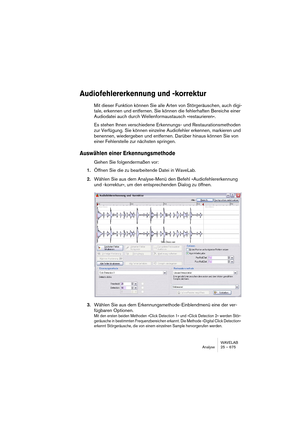 Page 675WAVELAB
Analyse 25 – 675
Audiofehlererkennung und -korrektur
Mit dieser Funktion können Sie alle Arten von Störgeräuschen, auch digi-
tale, erkennen und entfernen. Sie können die fehlerhaften Bereiche einer 
Audiodatei auch durch Wellenformaustausch »restaurieren«.
Es stehen Ihnen verschiedene Erkennungs- und Restaurationsmethoden 
zur Verfügung. Sie können einzelne Audiofehler erkennen, markieren und 
benennen, wiedergeben und entfernen. Darüber hinaus können Sie von 
einer Fehlerstelle zur nächsten...