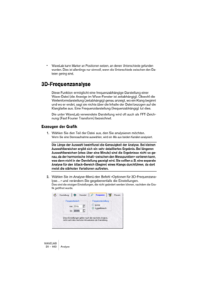 Page 682WAVELAB
25 – 682 Analyse
• WaveLab kann Marker an Positionen setzen, an denen Unterschiede gefunden 
wurden. Dies ist allerdings nur sinnvoll, wenn die Unterschiede zwischen den Da-
teien gering sind.
3D-Frequenzanalyse
Diese Funktion ermöglicht eine frequenzabhängige Darstellung einer 
Wave-Datei (die Anzeige im Wave-Fenster ist zeitabhängig). Obwohl die 
Wellenformdarstellung (zeitabhängig) genau anzeigt, wo ein Klang beginnt 
und wo er endet, sagt sie nichts über die Inhalte der Datei bezogen auf die...