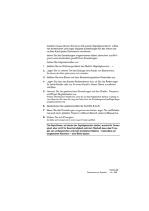 Page 689WAVELAB
Generieren von Signalen 26 – 689
Darüber hinaus können Sie bis zu 64 solcher Signalgeneratoren in Ebe-
nen kombinieren und sogar separate Einstellungen für den linken und 
rechten Kanal jedes Generators vornehmen.
Wenn Sie alle Einstellungen vorgenommen haben, berechnet das Pro-
gramm eine Audiodatei gemäß Ihren Einstellungen.
Gehen Sie folgendermaßen vor:
1.Wählen Sie im Werkzeuge-Menü den Befehl »Signalgenerator…«. 
2.Legen Sie im unteren Teil des Dialogs eine Anzahl von Ebenen fest.
Sie können...